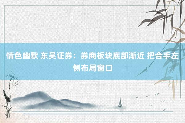 情色幽默 东吴证券：券商板块底部渐近 把合手左侧布局窗口