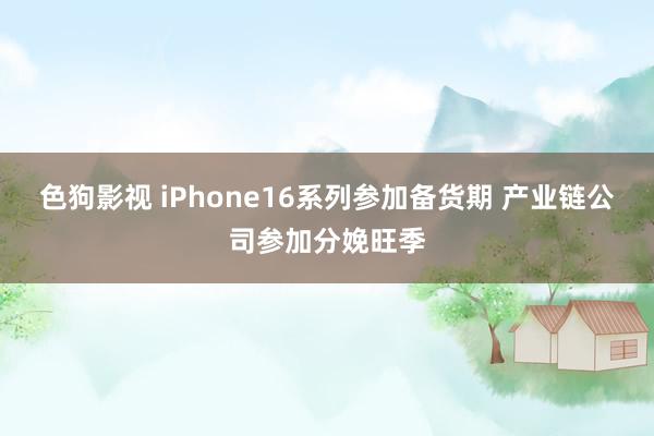 色狗影视 iPhone16系列参加备货期 产业链公司参加分娩旺季