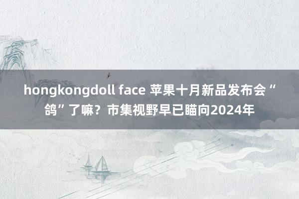 hongkongdoll face 苹果十月新品发布会“鸽”了嘛？市集视野早已瞄向2024年