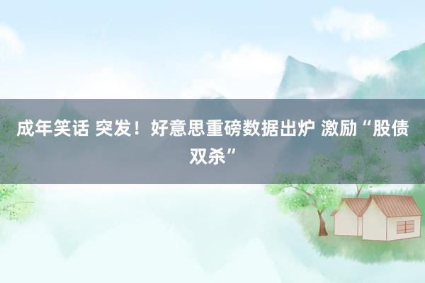 成年笑话 突发！好意思重磅数据出炉 激励“股债双杀”