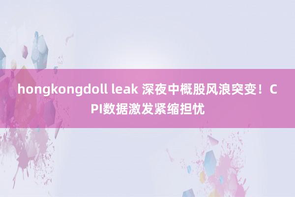 hongkongdoll leak 深夜中概股风浪突变！CPI数据激发紧缩担忧