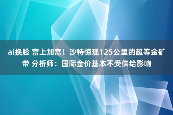 ai换脸 富上加富！沙特惊现125公里的超等金矿带 分析师：国际金价基本不受供给影响