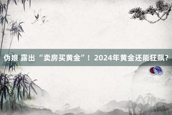 伪娘 露出 “卖房买黄金”！2024年黄金还能狂飙？