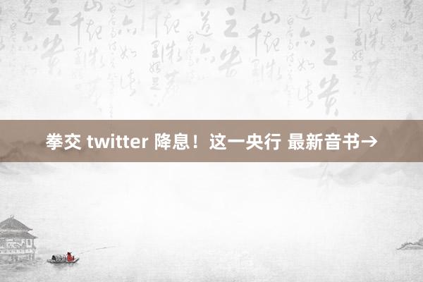 拳交 twitter 降息！这一央行 最新音书→
