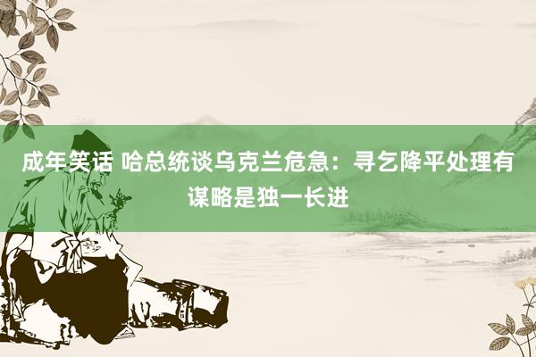 成年笑话 哈总统谈乌克兰危急：寻乞降平处理有谋略是独一长进