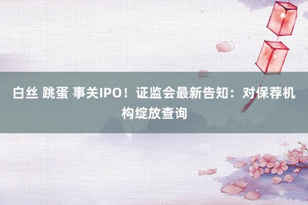 白丝 跳蛋 事关IPO！证监会最新告知：对保荐机构绽放查询