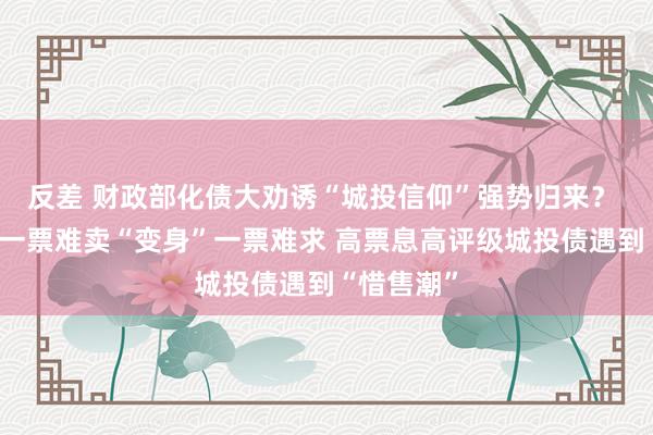 反差 财政部化债大劝诱“城投信仰”强势归来？ 城投债从一票难卖“变身”一票难求 高票息高评级城投债遇到“惜售潮”