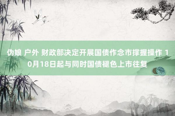 伪娘 户外 财政部决定开展国债作念市撑握操作 10月18日起与同时国债褪色上市往复