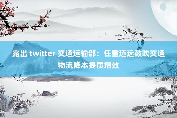 露出 twitter 交通运输部：任重道远鼓吹交通物流降本提质增效