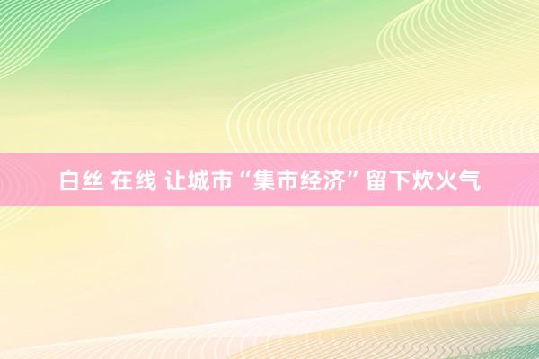 白丝 在线 让城市“集市经济”留下炊火气