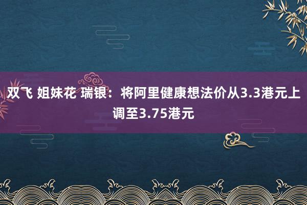 双飞 姐妹花 瑞银：将阿里健康想法价从3.3港元上调至3.75港元