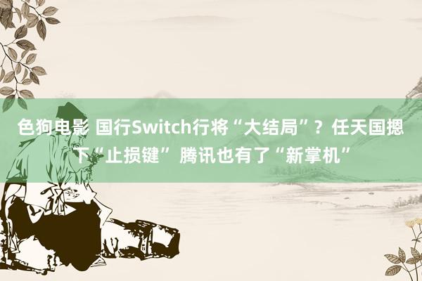 色狗电影 国行Switch行将“大结局”？任天国摁下“止损键” 腾讯也有了“新掌机”