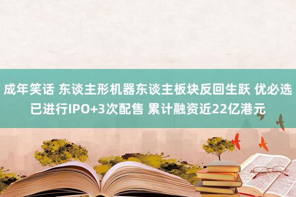 成年笑话 东谈主形机器东谈主板块反回生跃 优必选已进行IPO+3次配售 累计融资近22亿港元