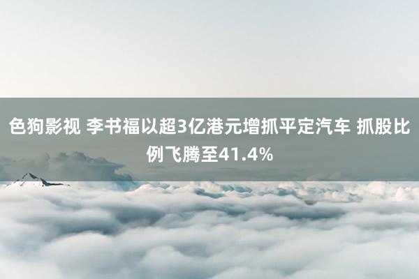 色狗影视 李书福以超3亿港元增抓平定汽车 抓股比例飞腾至41.4%