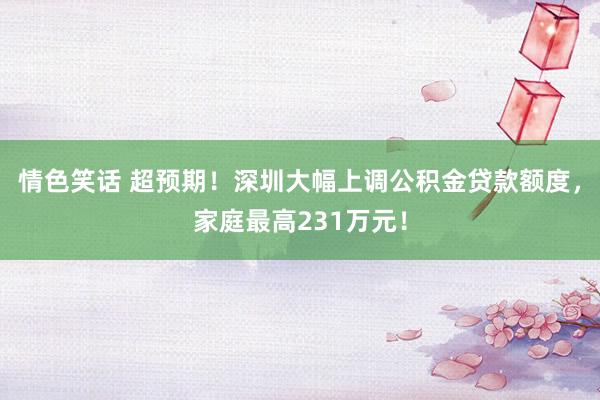 情色笑话 超预期！深圳大幅上调公积金贷款额度，家庭最高231万元！