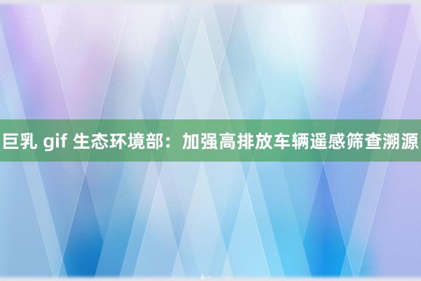 巨乳 gif 生态环境部：加强高排放车辆遥感筛查溯源