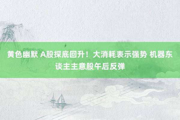 黄色幽默 A股探底回升！大消耗表示强势 机器东谈主主意股午后反弹