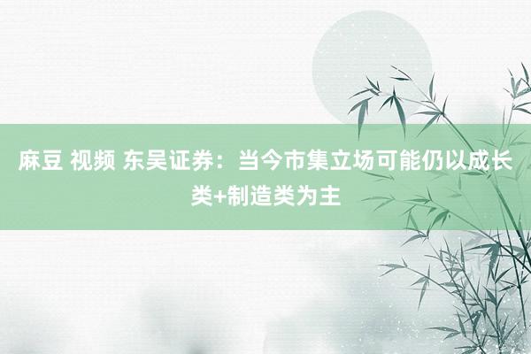 麻豆 视频 东吴证券：当今市集立场可能仍以成长类+制造类为主