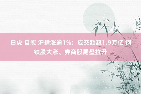 白虎 自慰 沪指涨逾1%：成交额超1.9万亿 钢铁股大涨、券商股尾盘拉升
