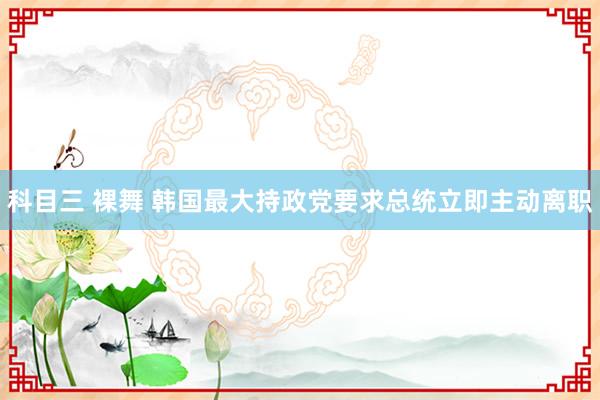 科目三 裸舞 韩国最大持政党要求总统立即主动离职