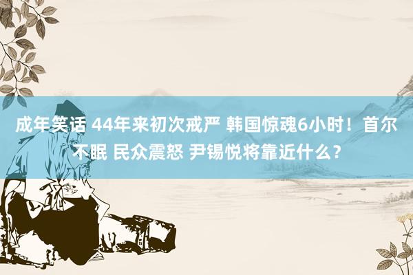 成年笑话 44年来初次戒严 韩国惊魂6小时！首尔不眠 民众震怒 尹锡悦将靠近什么？