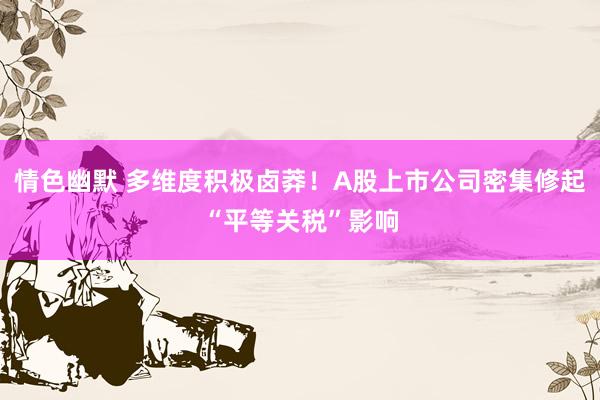 情色幽默 多维度积极卤莽！A股上市公司密集修起“平等关税”影响