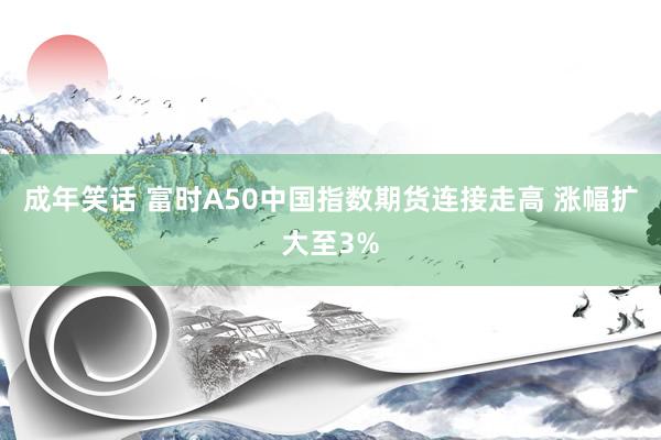 成年笑话 富时A50中国指数期货连接走高 涨幅扩大至3%