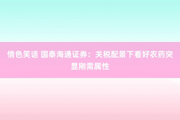 情色笑话 国泰海通证券：关税配景下看好农药突显刚需属性