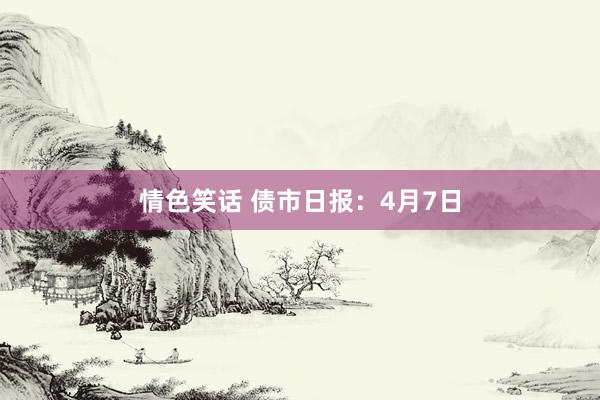 情色笑话 债市日报：4月7日