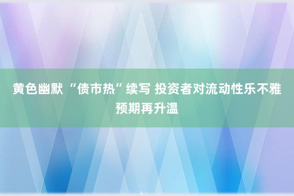 黄色幽默 “债市热”续写 投资者对流动性乐不雅预期再升温